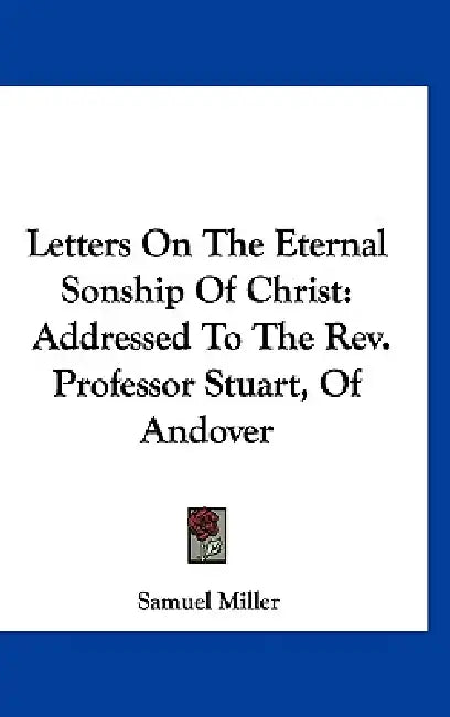 Letters On The Eternal Sonship Of Christ: Addressed To The Rev. Professor Stuart, Of Andover by Samuel Miller