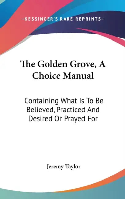 The Golden Grove, A Choice Manual: Containing What Is To Be Believed, Practiced And Desired Or Prayed For by Jeremy Taylor