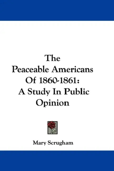 The Peaceable Americans Of 1860-1861: A Study In Public Opinion by Mary Scrugham