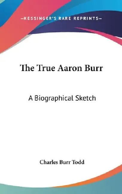 The True Aaron Burr: A Biographical Sketch by Charles Burr Todd