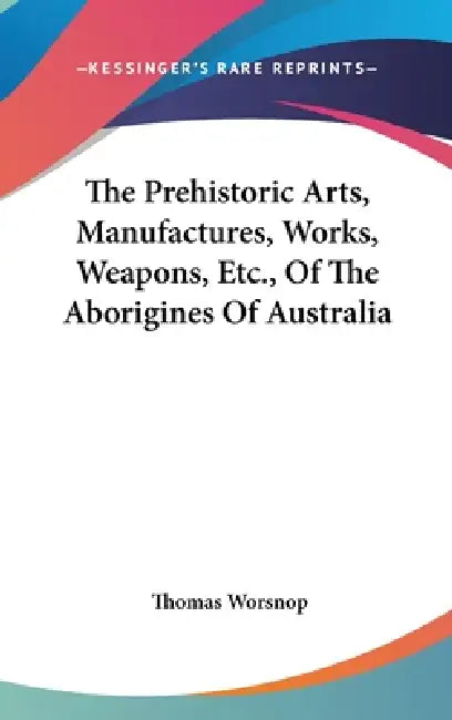 The Prehistoric Arts, Manufactures, Works, Weapons, Etc., Of The Aborigines Of Australia by Thomas Worsnop