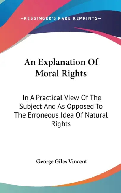An Explanation Of Moral Rights: In A Practical View Of The Subject And As Opposed To The Erroneous Idea Of Natural Rights by George Giles Vincent