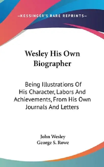Wesley His Own Biographer: Being Illustrations Of His Character, Labors And Achievements, From His Own Journals And Letters by John Wesley, George S. Rowe