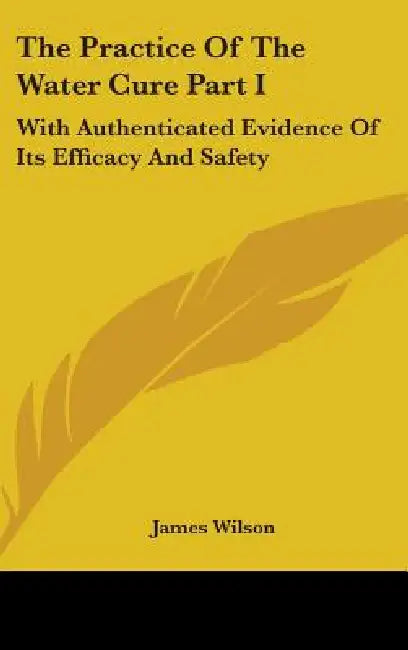 The Practice Of The Water Cure Part I: With Authenticated Evidence Of Its Efficacy And Safety by James Wilson