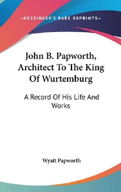 John B. Papworth, Architect To The King Of Wurtemburg: A Record Of His Life And Works by Wyatt Papworth