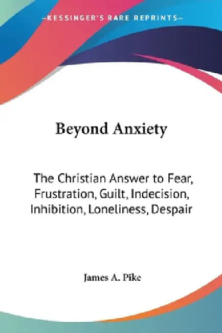 Beyond Anxiety: The Christian Answer to Fear, Frustration, Guilt, Indecision, Inhibition, Loneliness, Despair by James A. Pike