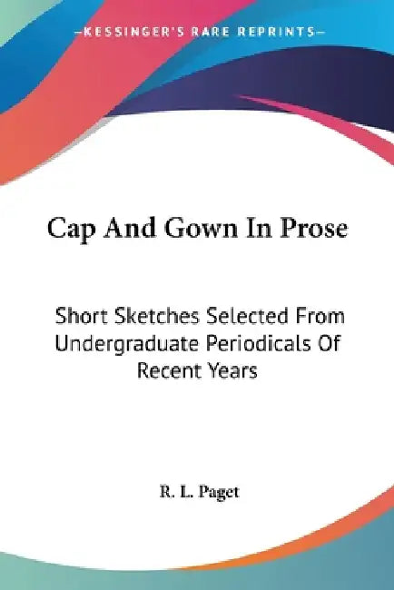 Cap And Gown In Prose: Short Sketches Selected From Undergraduate Periodicals Of Recent Years by R. L. Paget