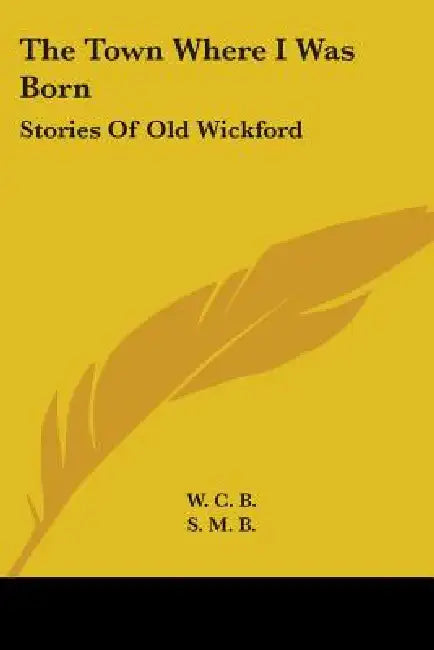 The Town Where I Was Born: Stories Of Old Wickford by W. C. B., S. M. B.