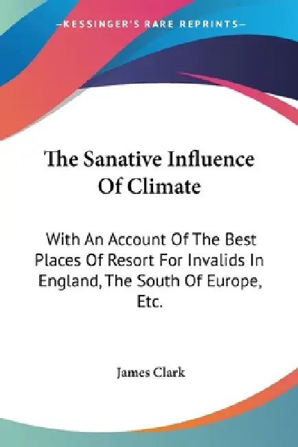 The Sanative Influence Of Climate: With An Account Of The Best Places Of Resort For Invalids In England, The South Of Europe, Etc. by James Clark