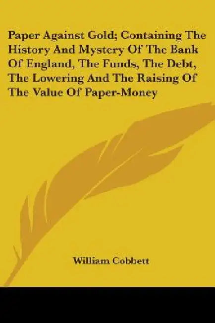 Paper Against Gold; Containing The History And Mystery Of The Bank Of England, The Funds, The Debt, The Lowering And The Raising Of The Value Of Paper by William Cobbett