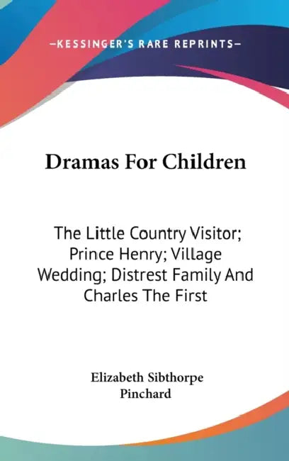 Dramas For Children: The Little Country Visitor; Prince Henry; Village Wedding; Distrest Family And Charles The First by Elizabeth Sibthorpe Pinchard