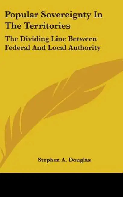 Popular Sovereignty In The Territories: The Dividing Line Between Federal And Local Authority by Stephen a. Douglas
