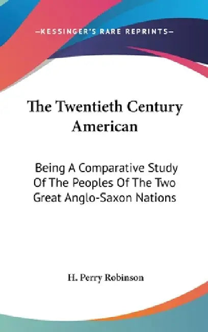 The Twentieth Century American: Being A Comparative Study Of The Peoples Of The Two Great Anglo-Saxon Nations by H. Perry Robinson