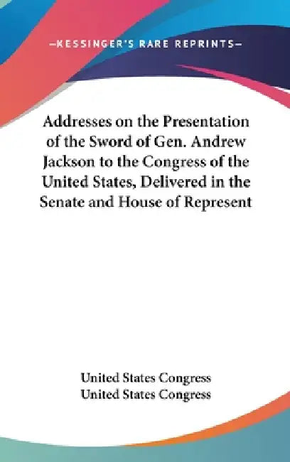 Addresses on the Presentation of the Sword of Gen. Andrew Jackson to the Congress of the United States, Delivered in the Senate and House of Represent by United States Congress