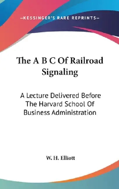 The A B C Of Railroad Signaling: A Lecture Delivered Before The Harvard School Of Business Administration by W. H. Elliott
