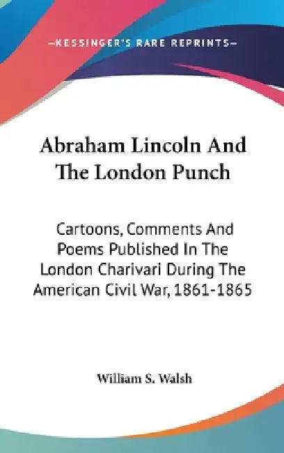 Abraham Lincoln And The London Punch: Cartoons, Comments And Poems Published In The London Charivari During The American Civil War, 1861-1865 by William S. Walsh