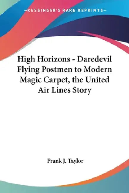 High Horizons - Daredevil Flying Postmen to Modern Magic Carpet, the United Air Lines Story by Frank J. Taylor