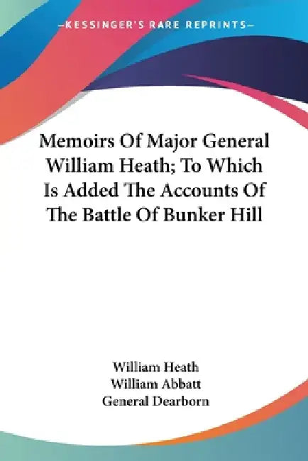 Memoirs Of Major General William Heath; To Which Is Added The Accounts Of The Battle Of Bunker Hill by William Heath, William Abbatt, General Dearborn