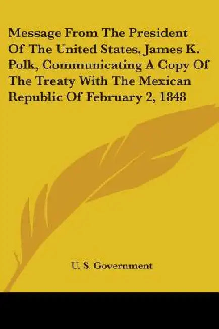 Message From The President Of The United States, James K. Polk, Communicating A Copy Of The Treaty With The Mexican Republic Of February 2, 1848 by U S Government