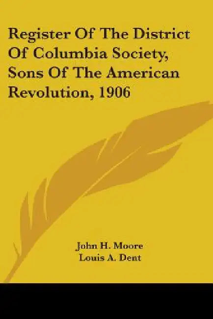 Register Of The District Of Columbia Society, Sons Of The American Revolution, 1906 by John H. Moore, Louis A. Dent