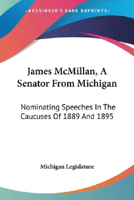 James McMillan, A Senator From Michigan: Nominating Speeches In The Caucuses Of 1889 And 1895 by Michigan Legislature