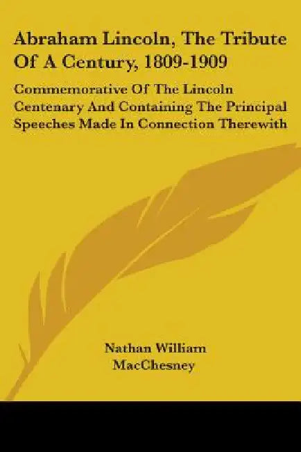 Abraham Lincoln, The Tribute Of A Century, 1809-1909: Commemorative Of The Lincoln Centenary And Containing The Principal Speeches Made In Connection by Nathan William Macchesney