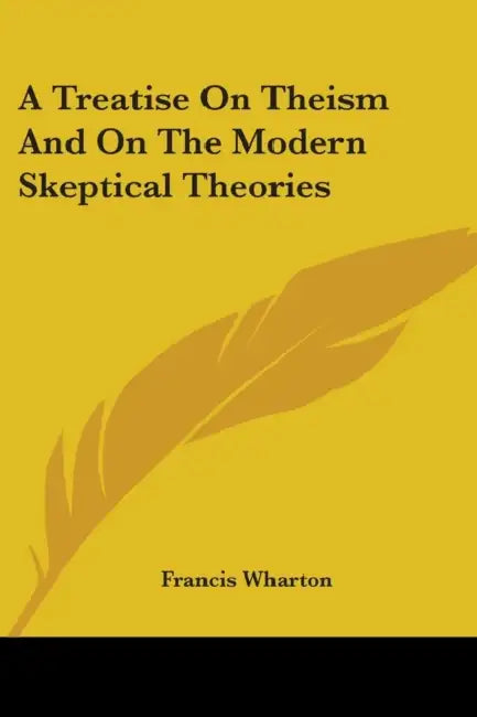 A Treatise On Theism And On The Modern Skeptical Theories by Francis Wharton