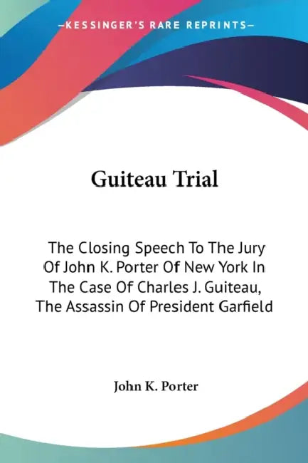 Guiteau Trial: The Closing Speech To The Jury Of John K. Porter Of New York In The Case Of Charles J. Guiteau, The Assassin Of President Garfield by John K. Porter