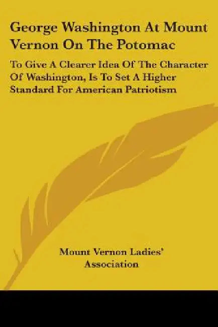 George Washington At Mount Vernon On The Potomac: To Give A Clearer Idea Of The Character Of Washington, Is To Set A Higher Standard For American Patr by Mount Vernon Ladies' Association