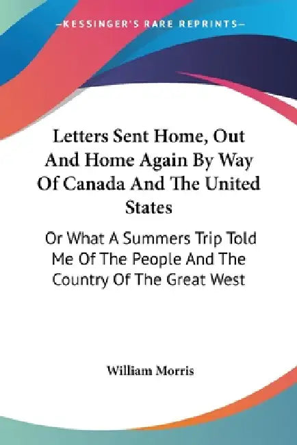 Letters Sent Home, Out And Home Again By Way Of Canada And The United States: Or What A Summers Trip Told Me Of The People And The Country Of The Grea by William Morris