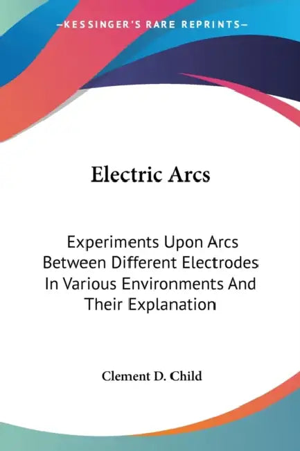 Electric Arcs: Experiments Upon Arcs Between Different Electrodes In Various Environments And Their Explanation by Clement D. Child