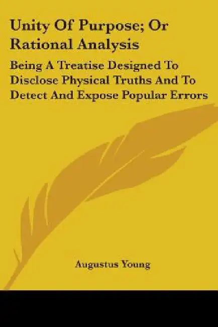 Unity Of Purpose; Or Rational Analysis: Being A Treatise Designed To Disclose Physical Truths And To Detect And Expose Popular Errors by Augustus 1785-1857 Young