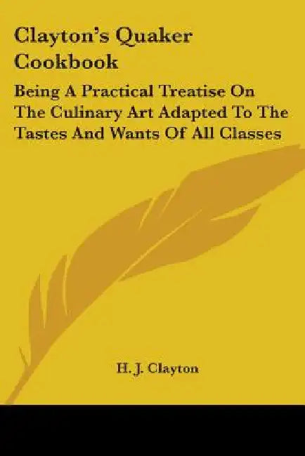 Clayton's Quaker Cookbook: Being A Practical Treatise On The Culinary Art Adapted To The Tastes And Wants Of All Classes by H. J. Clayton