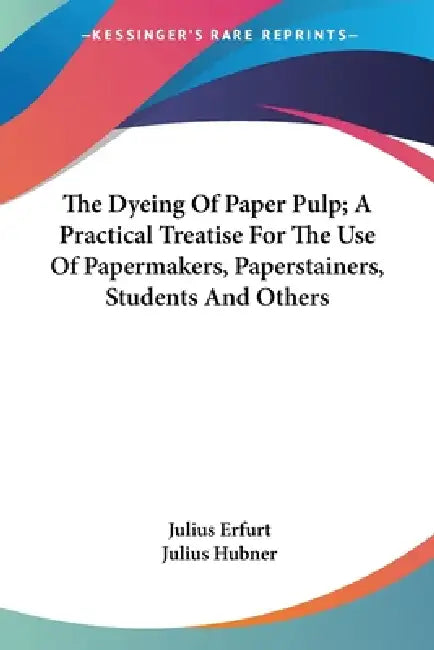 The Dyeing Of Paper Pulp; A Practical Treatise For The Use Of Papermakers, Paperstainers, Students And Others by Julius Erfurt, Julius Hubner