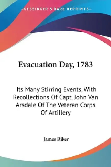 Evacuation Day, 1783: Its Many Stirring Events, With Recollections Of Capt. John Van Arsdale Of The Veteran Corps Of Artillery by James Riker
