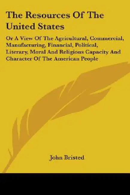 The Resources Of The United States: Or A View Of The Agricultural, Commercial, Manufacturing, Financial, Political, Literary, Moral And Religious Capa by John Bristed