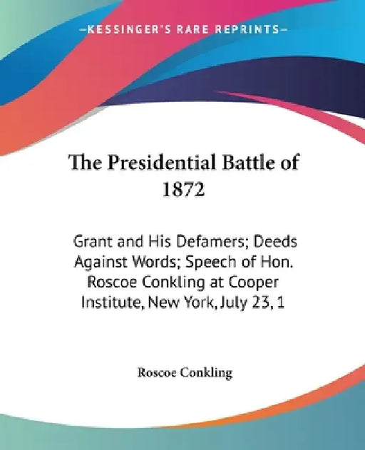 The Presidential Battle of 1872: Grant and His Defamers; Deeds Against Words; Speech of Hon. Roscoe Conkling at Cooper Institute, New York, July 23, 1 by Roscoe Conkling