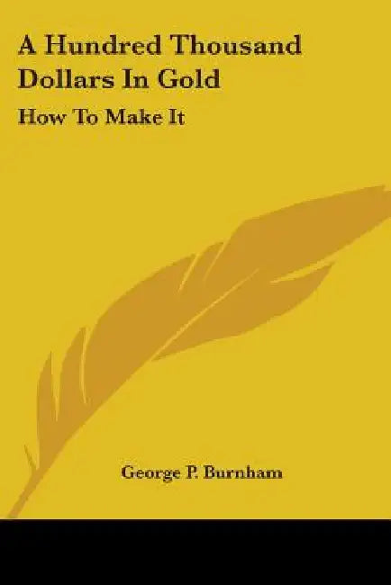 A Hundred Thousand Dollars In Gold: How To Make It by George P. Burnham