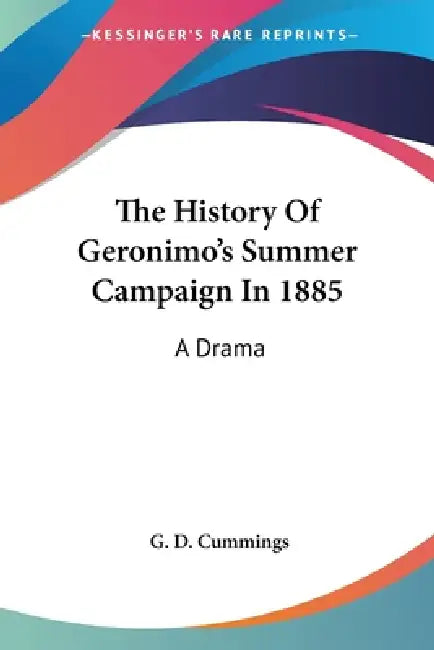 The History Of Geronimo's Summer Campaign In 1885: A Drama by G. D. Cummings