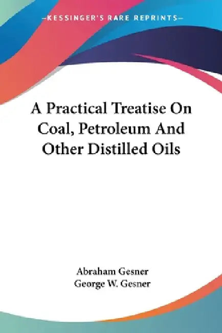 A Practical Treatise On Coal, Petroleum And Other Distilled Oils by Abraham Gesner, George W. Gesner