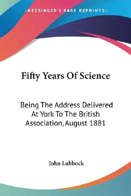 Fifty Years Of Science: Being The Address Delivered At York To The British Association, August 1881 by John Lubbock