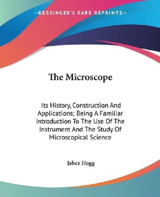 The Microscope: Its History, Construction And Applications; Being A Familiar Introduction To The Use Of The Instrument And The Study O by Jabez Hogg