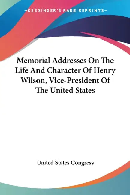 Memorial Addresses On The Life And Character Of Henry Wilson, Vice-President Of The United States by United States Congress