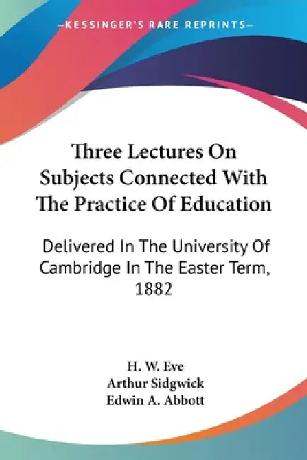 Three Lectures On Subjects Connected With The Practice Of Education: Delivered In The University Of Cambridge In The Easter Term, 1882 by H. W. Eve, Arthur Sidgwick, Edwin A. Abbott