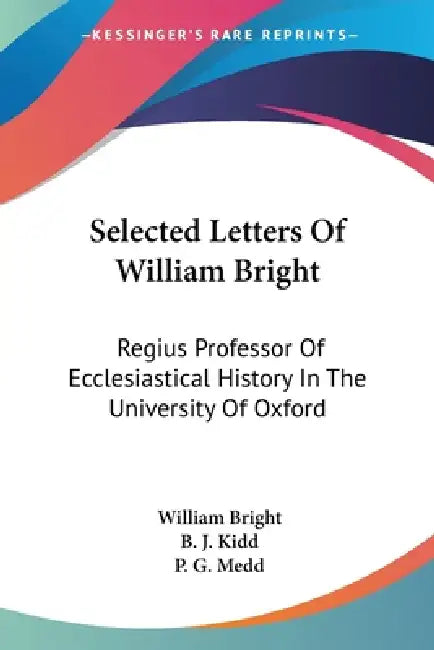 Selected Letters Of William Bright: Regius Professor Of Ecclesiastical History In The University Of Oxford: Canon Of Christ Church by William Bright, B. J. Kidd, P. G. Medd