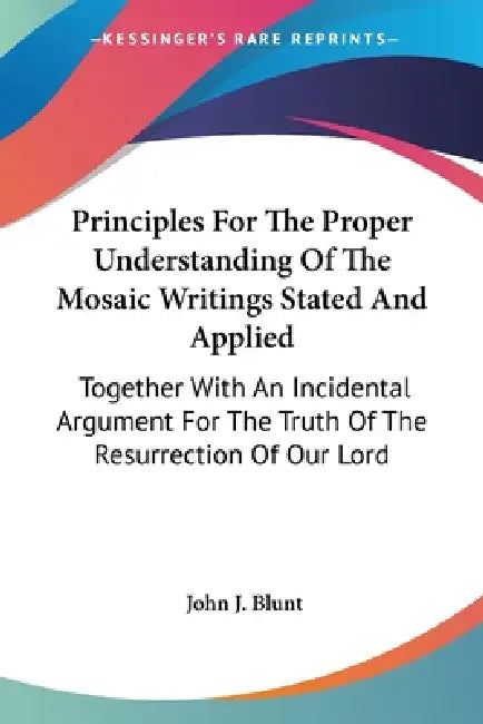 Principles For The Proper Understanding Of The Mosaic Writings Stated And Applied: Together With An Incidental Argument For The Truth Of The Resurrect by John J. Blunt