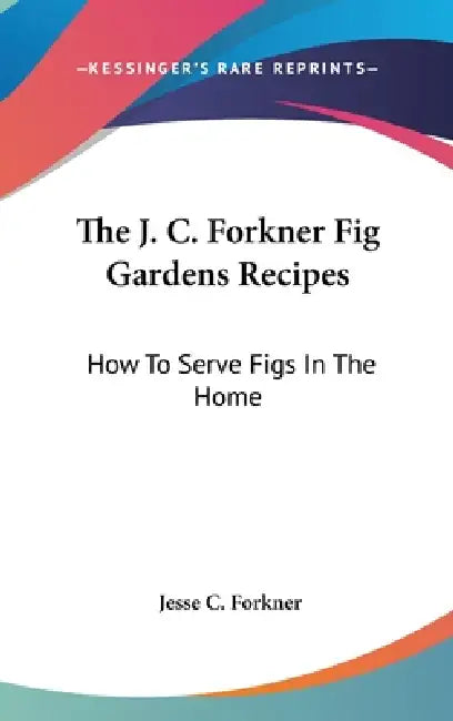 The J. C. Forkner Fig Gardens Recipes: How To Serve Figs In The Home by Jesse C. Forkner