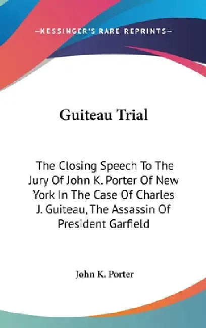 Guiteau Trial: The Closing Speech To The Jury Of John K. Porter Of New York In The Case Of Charles J. Guiteau, The Assassin Of President Garfield by John K. Porter