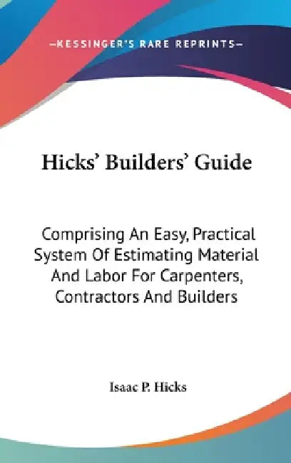 Hicks' Builders' Guide: Comprising An Easy, Practical System Of Estimating Material And Labor For Carpenters, Contractors And Builders by Isaac P. Hicks