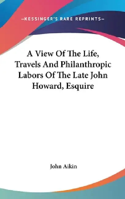 A View Of The Life, Travels And Philanthropic Labors Of The Late John Howard, Esquire by John Aikin